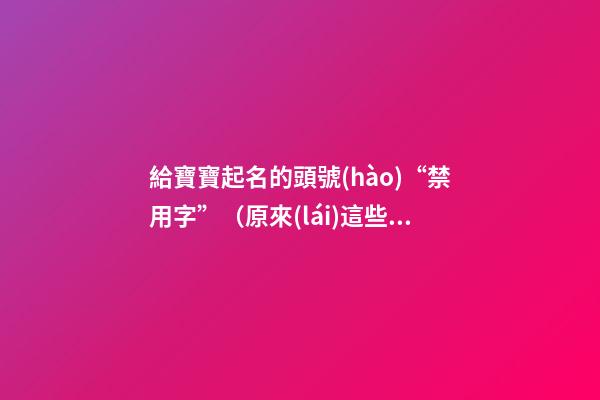 給寶寶起名的頭號(hào)“禁用字”（原來(lái)這些都是起名禁用字!）