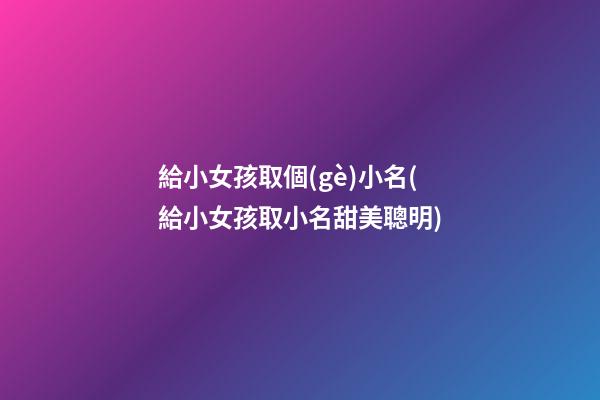 給小女孩取個(gè)小名(給小女孩取小名甜美聰明)
