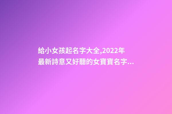 給小女孩起名字大全,2022年最新詩意又好聽的女寶寶名字大全(帶解釋)-第1張-觀點-玄機派