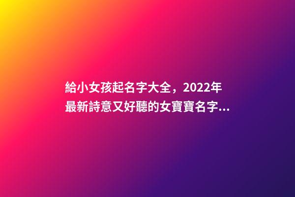 給小女孩起名字大全，2022年最新詩意又好聽的女寶寶名字大全(帶解釋)-第1張-觀點-玄機派
