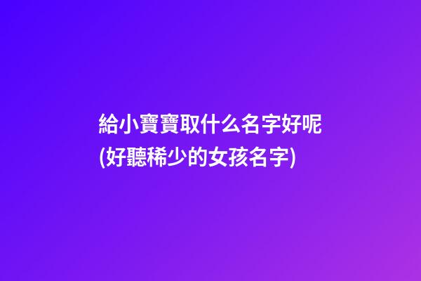 給小寶寶取什么名字好呢(好聽稀少的女孩名字)