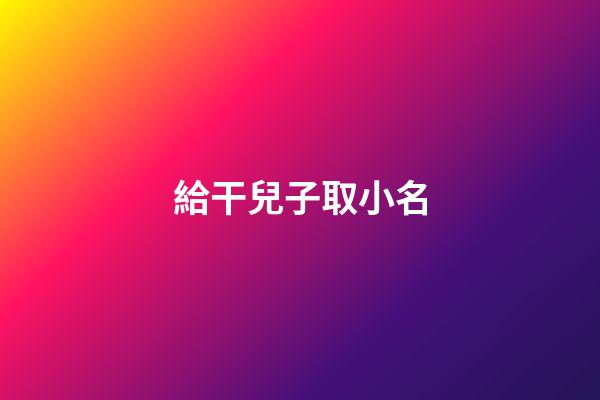 給干兒子取小名(給干兒子取小名有什么講究)-第1張-寶寶起名-玄機派