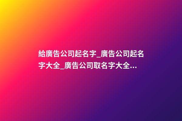 給廣告公司起名字_廣告公司起名字大全_廣告公司取名字大全_廣告公司名稱名字大全