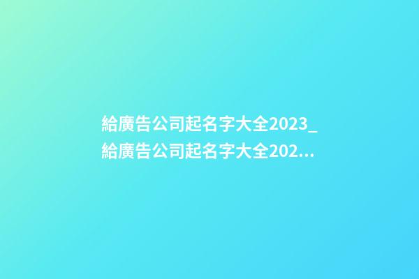 給廣告公司起名字大全2023_給廣告公司起名字大全2023-第1張-公司起名-玄機派