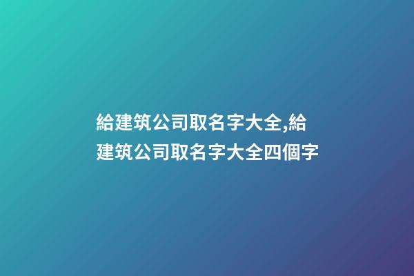 給建筑公司取名字大全,給建筑公司取名字大全四個字