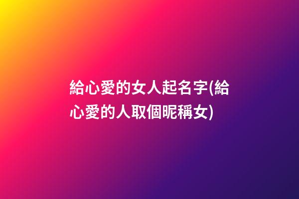 給心愛的女人起名字(給心愛的人取個昵稱女)