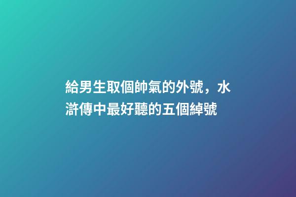 給男生取個帥氣的外號，水滸傳中最好聽的五個綽號