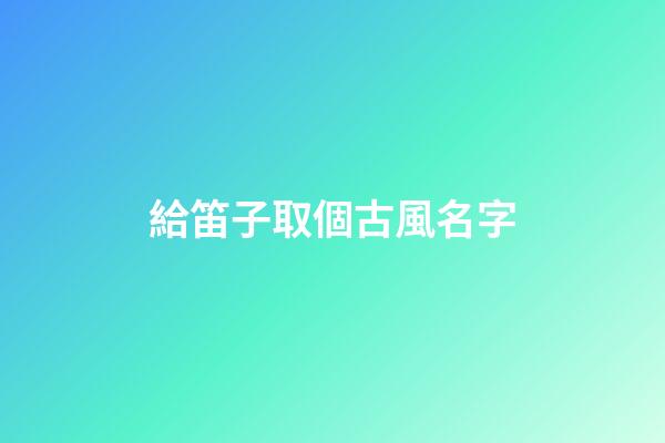 給笛子取個古風名字(給笛子取個古風名字大全)-第1張-寶寶起名-玄機派