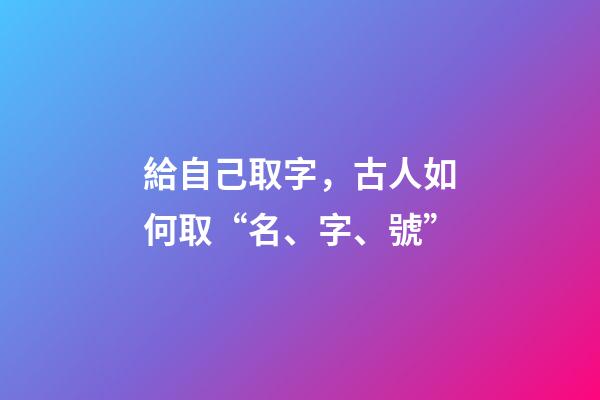給自己取字，古人如何取“名、字、號”-第1張-觀點-玄機派