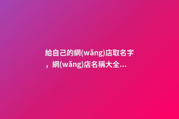 給自己的網(wǎng)店取名字，網(wǎng)店名稱大全集怎么設(shè)計？-第1張-店鋪起名-玄機(jī)派