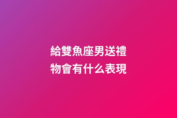 給雙魚座男送禮物會有什么表現-第1張-星座運勢-玄機派