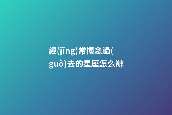 經(jīng)常懷念過(guò)去的星座怎么辦-第1張-星座運(yùn)勢(shì)-玄機(jī)派