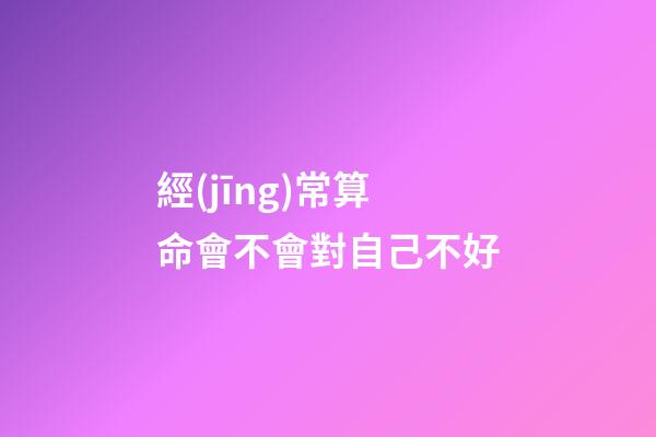 經(jīng)常算命會不會對自己不好