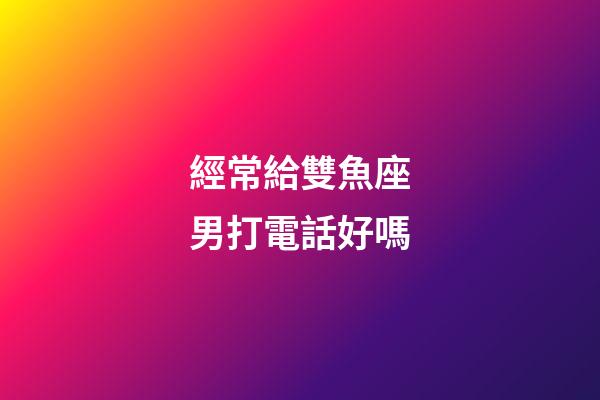 經常給雙魚座男打電話好嗎-第1張-星座運勢-玄機派