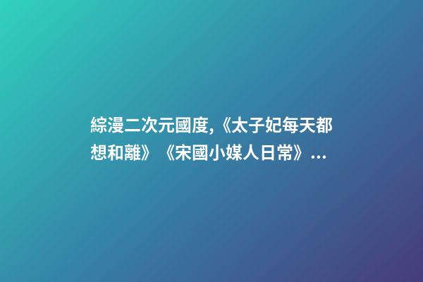 綜漫二次元國度,《太子妃每天都想和離》《宋國小媒人日常》《天才女配覺醒后》-第1張-觀點(diǎn)-玄機(jī)派