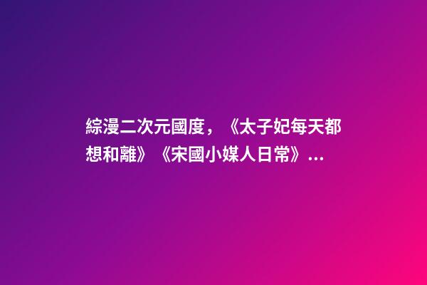 綜漫二次元國度，《太子妃每天都想和離》《宋國小媒人日常》《天才女配覺醒后》-第1張-觀點(diǎn)-玄機(jī)派