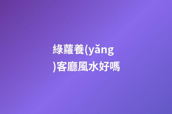 綠蘿養(yǎng)客廳風水好嗎
