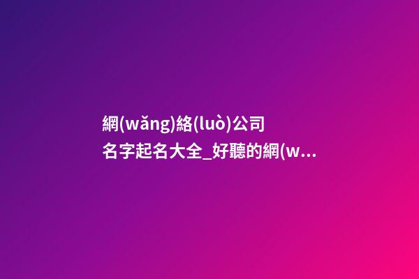網(wǎng)絡(luò)公司名字起名大全_好聽的網(wǎng)絡(luò)公司名字大全