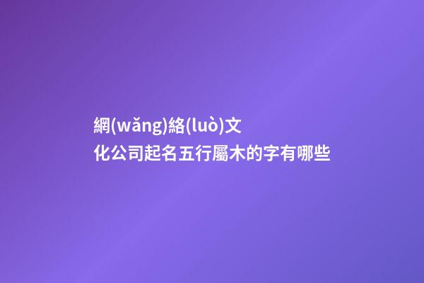 網(wǎng)絡(luò)文化公司起名五行屬木的字有哪些-第1張-公司起名-玄機(jī)派