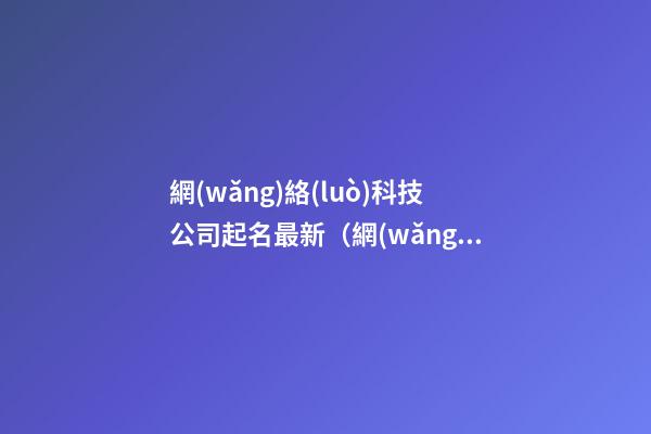 網(wǎng)絡(luò)科技公司起名最新（網(wǎng)絡(luò)科技公司起名免費(fèi)參考大全）