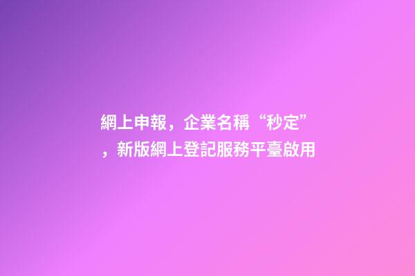 網上申報，企業名稱“秒定”，新版網上登記服務平臺啟用-第1張-公司起名-玄機派