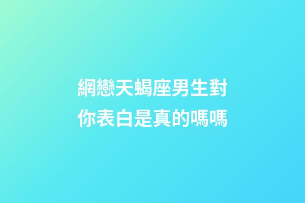 網戀天蝎座男生對你表白是真的嗎嗎-第1張-星座運勢-玄機派