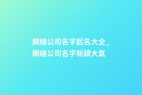 網絡公司名字起名大全_網絡公司名字新穎大氣-第1張-公司起名-玄機派