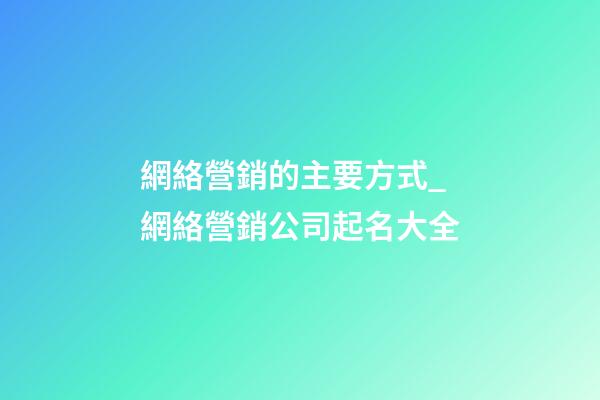 網絡營銷的主要方式_網絡營銷公司起名大全-第1張-公司起名-玄機派