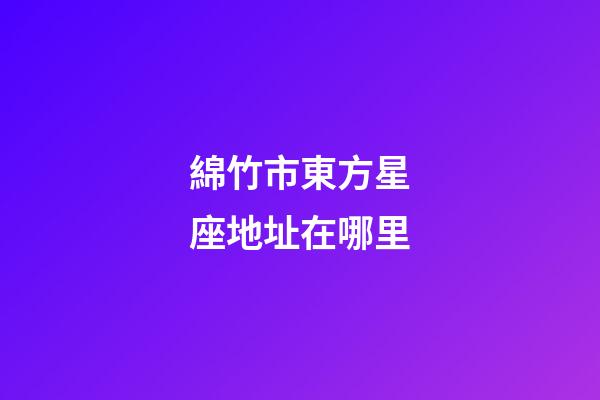 綿竹市東方星座地址在哪里-第1張-星座運(yùn)勢-玄機(jī)派