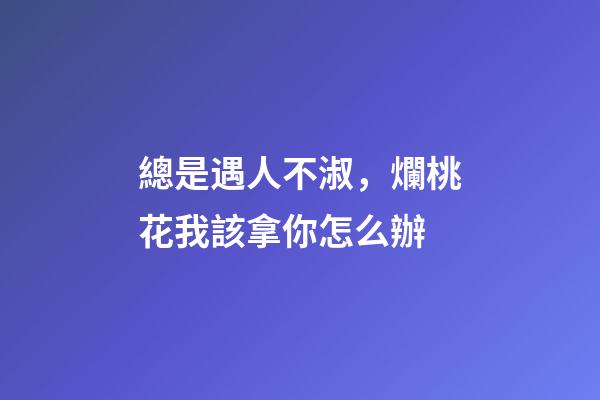 總是遇人不淑，爛桃花我該拿你怎么辦