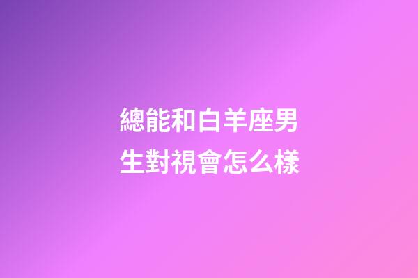 總能和白羊座男生對視會怎么樣-第1張-星座運勢-玄機派