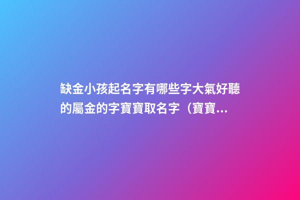 缺金小孩起名字有哪些字大氣好聽的屬金的字寶寶取名字（寶寶缺金都有哪些字取名）
