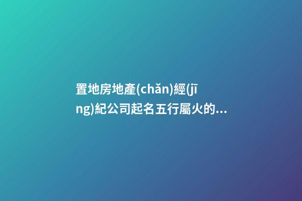 置地房地產(chǎn)經(jīng)紀公司起名五行屬火的字有哪些-第1張-公司起名-玄機派