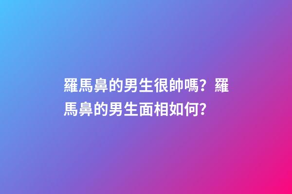 羅馬鼻的男生很帥嗎？羅馬鼻的男生面相如何？