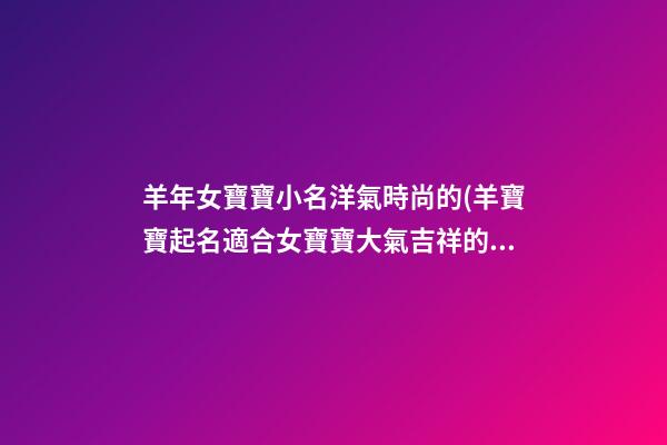 羊年女寶寶小名洋氣時尚的(羊寶寶起名適合女寶寶大氣吉祥的乳名)