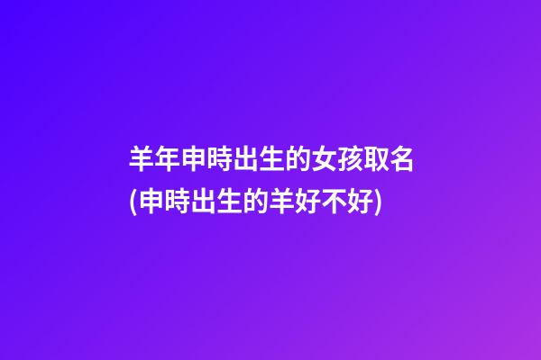 羊年申時出生的女孩取名(申時出生的羊好不好)
