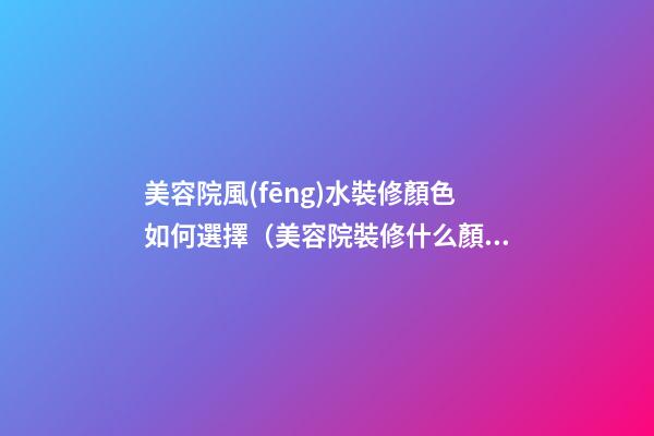美容院風(fēng)水裝修顏色如何選擇（美容院裝修什么顏色風(fēng)格的好看）