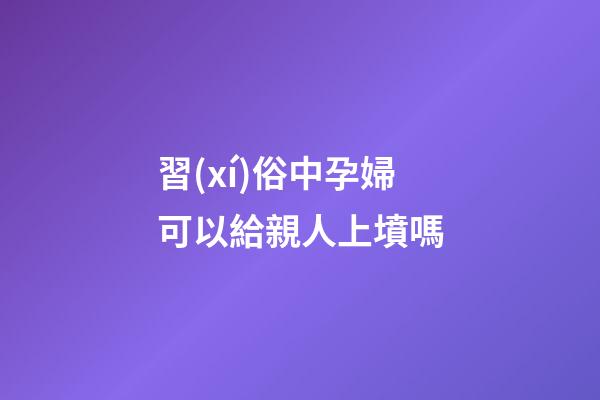 習(xí)俗中孕婦可以給親人上墳嗎
