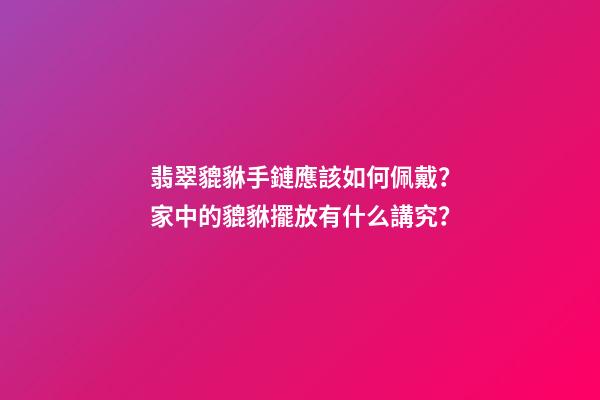翡翠貔貅手鏈應該如何佩戴？家中的貔貅擺放有什么講究？