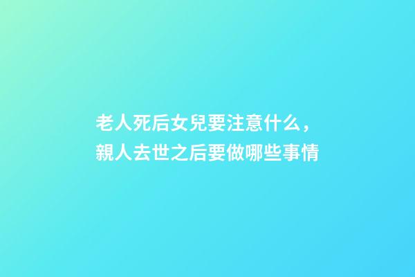 老人死后女兒要注意什么，親人去世之后要做哪些事情