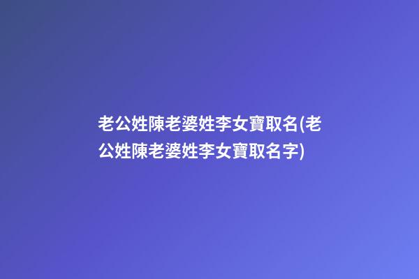 老公姓陳老婆姓李女寶取名(老公姓陳老婆姓李女寶取名字)