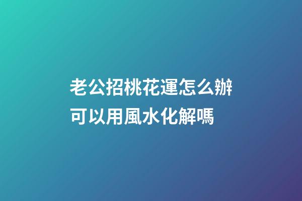 老公招桃花運怎么辦?可以用風水化解嗎?