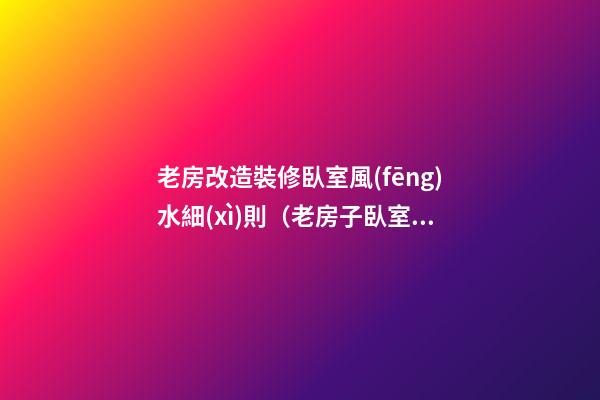 老房改造裝修臥室風(fēng)水細(xì)則（老房子臥室改造裝修）