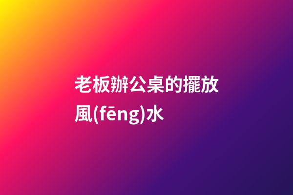 老板辦公桌的擺放風(fēng)水