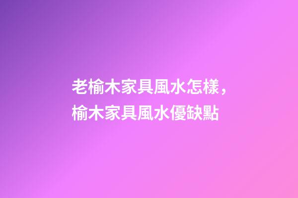 老榆木家具風水怎樣，榆木家具風水優缺點