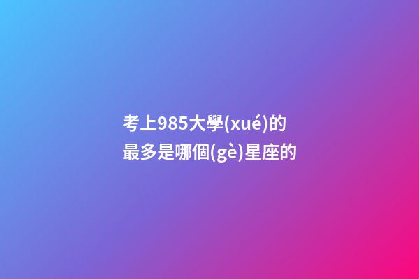 考上985大學(xué)的最多是哪個(gè)星座的-第1張-星座運(yùn)勢(shì)-玄機(jī)派