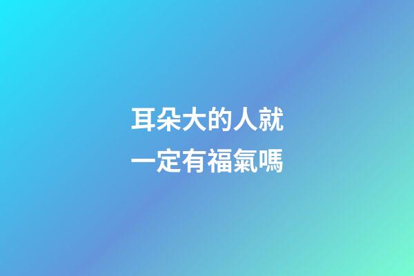 耳朵大的人就一定有福氣嗎?