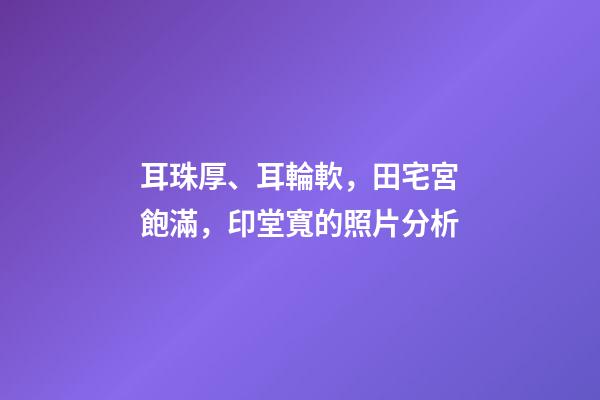 耳珠厚、耳輪軟，田宅宮飽滿，印堂寬的照片分析