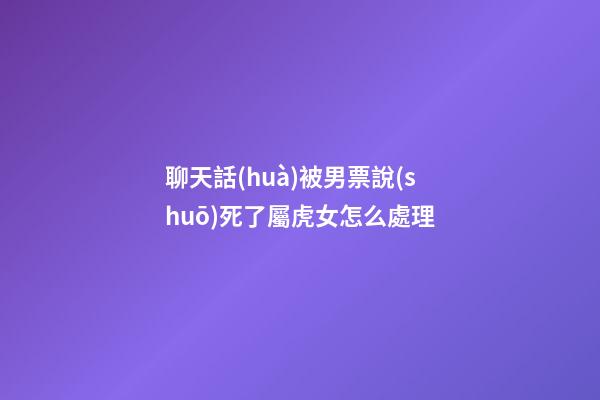 聊天話(huà)被男票說(shuō)死了屬虎女怎么處理