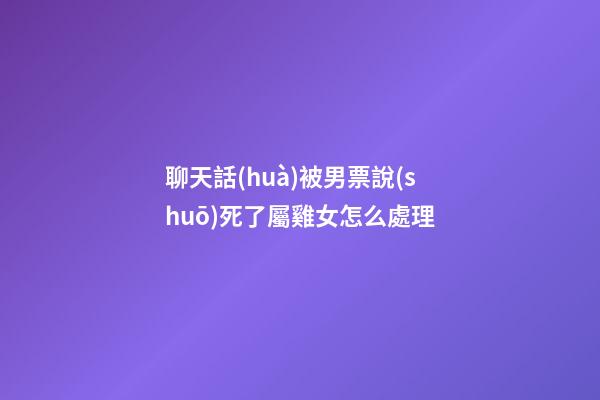 聊天話(huà)被男票說(shuō)死了屬雞女怎么處理
